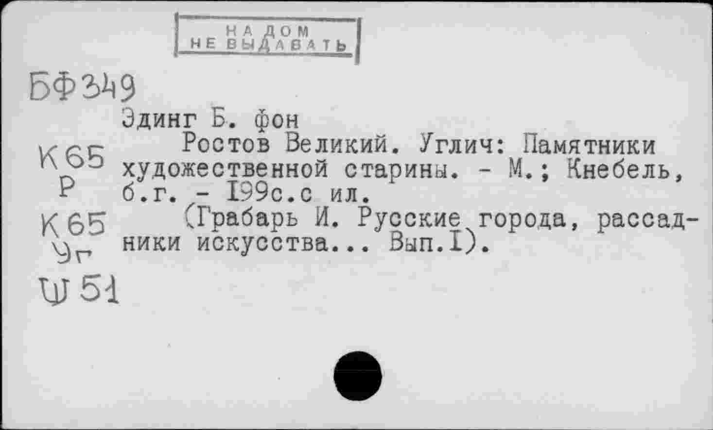 ﻿НАЛОМ і
НЕ ВЫДАВ A Tb 1
БФЗД9
Эдинг Б. фон
Ростов Великий. Углич: Памятники художественной старины. - М. ; Кнебель, “ б.г. - 199с.с ил.
К A4	СГрабарь И. Русские города, рассад-
\^г ники искусства... Вып.1).
UJ 51